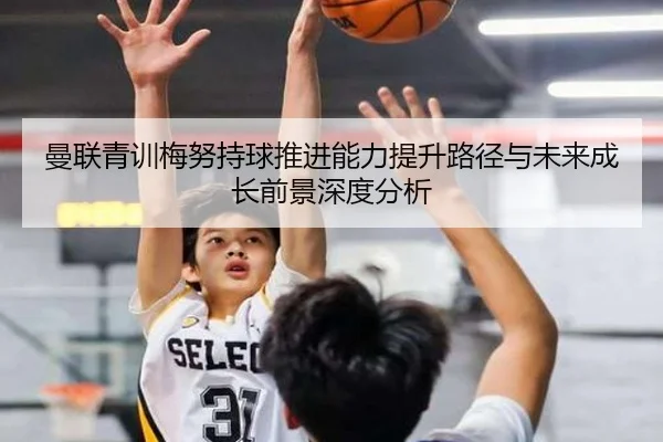 曼联青训梅努持球推进能力提升路径与未来成长前景深度分析